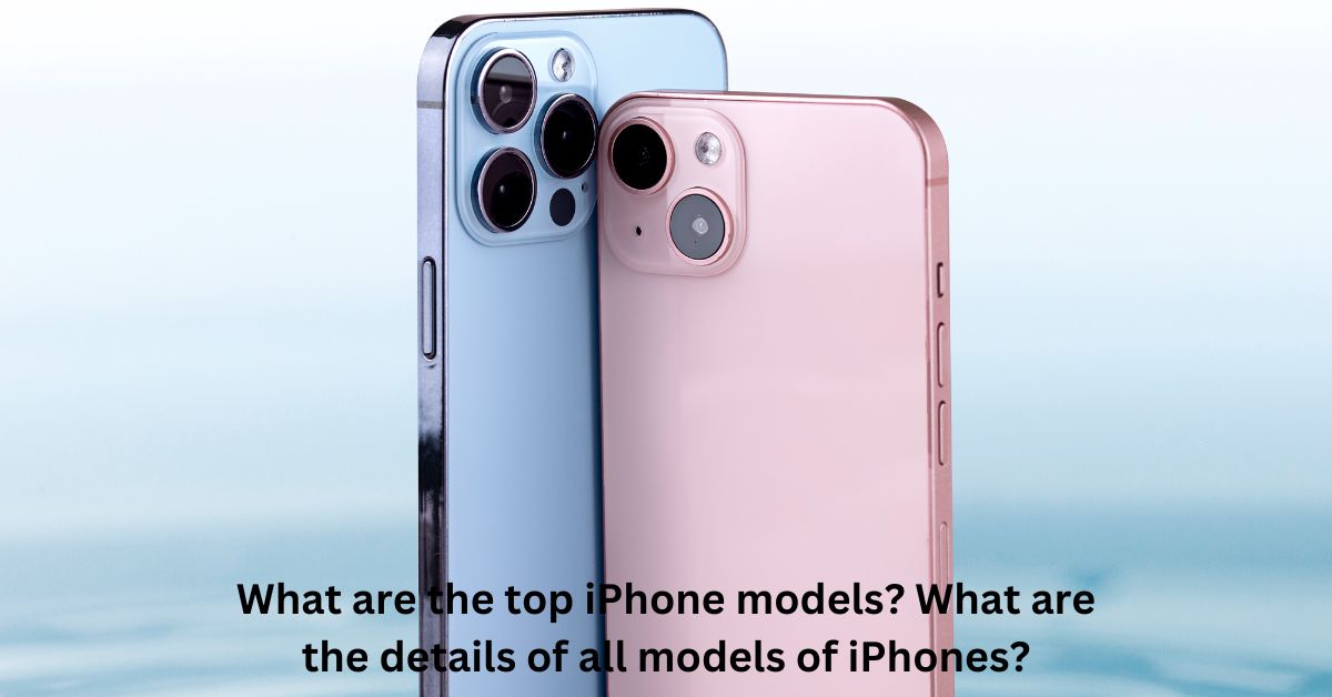 What are the top iPhone models? What are the details of all models of iPhones?